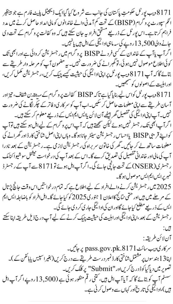 8171 Web Portal 2025: Confirm 13,500 PKR Kafalat Payment & CNIC Registration
اگر آپ یا آپ کے خاندان کے کسی فرد نے BISP پروگرام میں رجسٹریشن کروائی ہے اور ابھی تک کوئی اطلاع موصول نہیں ہوئی، تو گھبرانے کی ضرورت نہیں۔ یہ مضمون آپ کو مرحلہ وار طریقے سے بتائے گا کہ آپ 8171 ویب پورٹل پر اپنی ادائیگی کی حیثیت کیسے چیک کریں، رجسٹریشن مکمل کریں، اور اہلیت کے اصولوں کو سمجھیں۔
8171 ویب پورٹل کو اس لیے بنایا گیا ہے تاکہ BISP کفالت پروگرام کے مستحقین شفاف، تیز اور آسان طریقے سے اپنی معلومات حاصل کر سکیں۔ اب آپ کو سرکاری دفاتر کے چکر لگانے کی ضرورت نہیں۔ آپ اپنی ادائیگی کی تفصیل گھر بیٹھے آن لائن یا ایس ایم ایس کے ذریعے معلوم کر سکتے ہیں۔
اگر آپ ابھی تک رجسٹر نہیں ہوئے لیکن سمجھتے ہیں کہ آپ اس پروگرام کے لیے اہل ہو سکتے ہیں تو آپ کو اپنے قریبی BISP یا احساس رجسٹریشن سینٹر جانا ہوگا۔ وہاں اپنی اصل شناختی کارڈ اور گھرانے کی معلومات ساتھ لے کر جائیں۔ گھر کی خاتون سربراہ کی رجسٹریشن لازمی ہے۔ رجسٹریشن کے بعد نادرا آپ کی مالی اور خاندانی تفصیل کی تصدیق کرے گا۔ اس کے بعد آپ کی درخواست نیشنل سوشیو اکنامک رجسٹری (NSER) کے تحت جانچی جائے گی۔ اگر آپ اہل ہوئے تو 8171 سے آپ کے رجسٹرڈ نمبر پر ایس ایم ایس موصول ہوگا۔
2025 میں رجسٹریشن کرنے والے افراد کے لیے اطلاع ہے کہ تمام درخواستیں اس وقت جانچ پڑتال کے مرحلے میں ہیں اور حتمی نتائج کا اعلان 1 جنوری 2025 کو کیا جائے گا۔ اہل افراد کو باضابطہ ایس ایم ایس کے ذریعے مطلع کیا جائے گا اور ان کی ادائیگی جاری کر دی جائے گی۔
رجسٹریشن کے بعد، اپنی ادائیگی اور اہلیت کی حیثیت چیک کرنے کے لیے آپ درج ذیل طریقہ اپنا سکتے ہیں:
آن لائن طریقہ:
سرکاری ویب سائٹ 8171.pass.gov.pk پر جائیں۔
اپنا 13 ہندسوں پر مشتمل شناختی کارڈ نمبر درست طریقے سے درج کریں (بغیر اسپیس یا ہائفن کے)۔
تصویر میں دیا گیا کوڈ درج کریں اور "Submit" پر کلک کریں۔
سسٹم آپ کو بتائے گا کہ آیا آپ اہل ہیں، کتنی رقم منظور ہوئی ہے (13,500 روپے اگر آپ اہل ہیں)، ادائیگی کی تاریخ اور کہاں سے وصول کرنی ہے۔